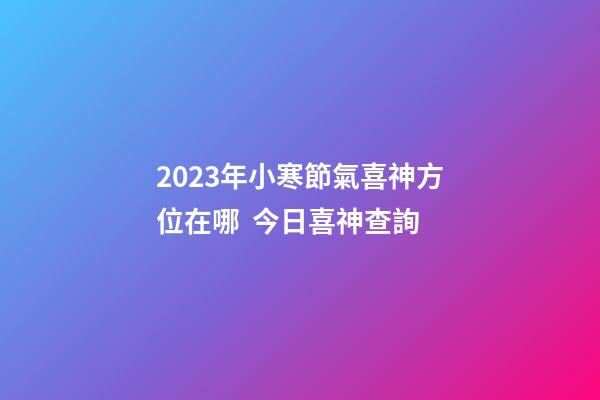2023年小寒節氣喜神方位在哪  今日喜神查詢